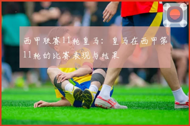 西甲联赛11轮皇马:皇马在西甲第11轮的比赛表现与结果