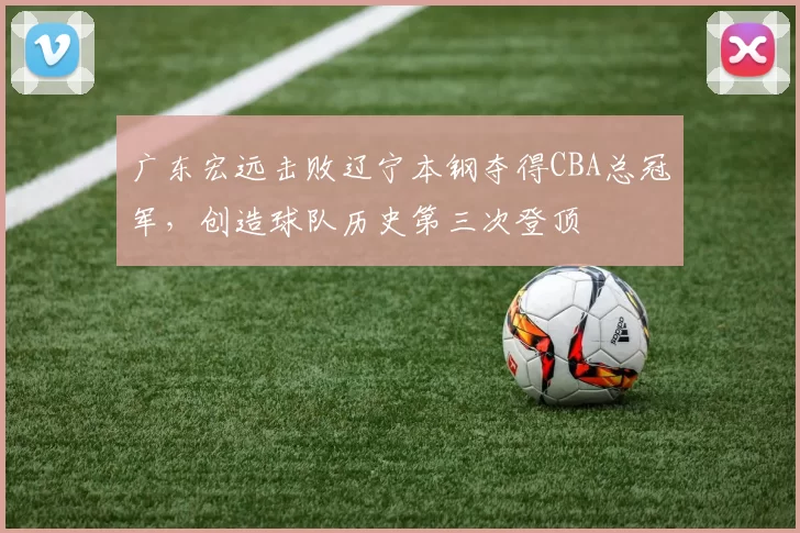 广东宏远击败辽宁本钢夺得CBA总冠军,创造球队历史第三次登顶