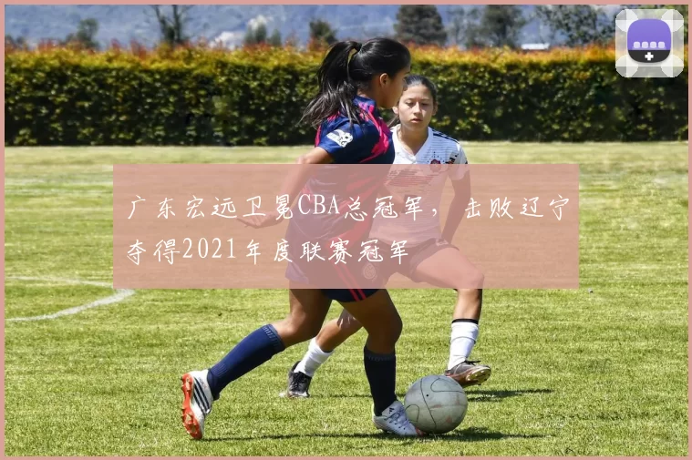 广东宏远卫冕CBA总冠军，击败辽宁夺得2021年度联赛冠军