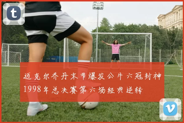 迈克尔乔丹末节爆发公牛六冠封神1998年总决赛第六场经典逆转