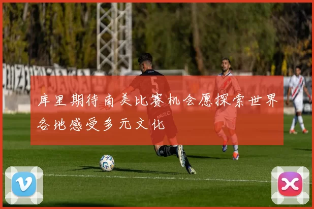 库里期待南美比赛机会愿探索世界各地感受多元文化