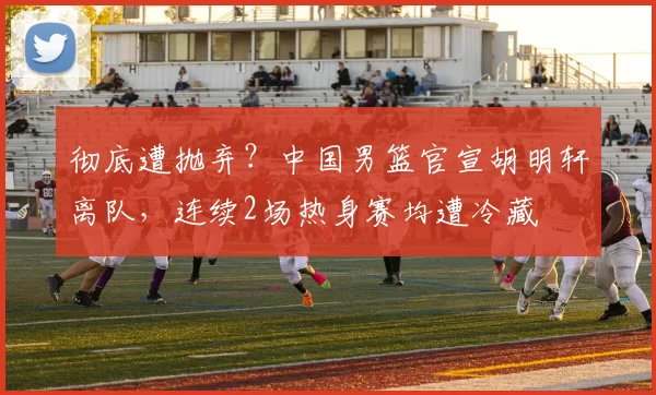 彻底遭抛弃？中国男篮官宣胡明轩离队，连续2场热身赛均遭冷藏