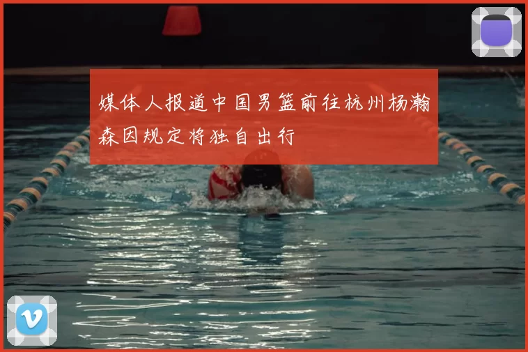 媒体人报道中国男篮前往杭州杨瀚森因规定将独自出行