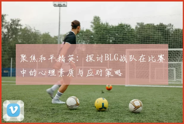 聚焦和平精英：探讨BLG战队在比赛中的心理素质与应对策略