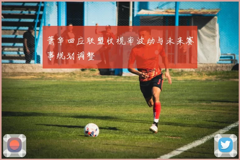 萧华回应联盟收视率波动与未来赛事规划调整