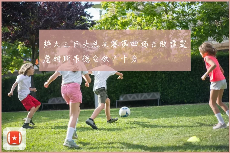 热火三巨头总决赛第四场击败雷霆詹姆斯韦德合砍六十分