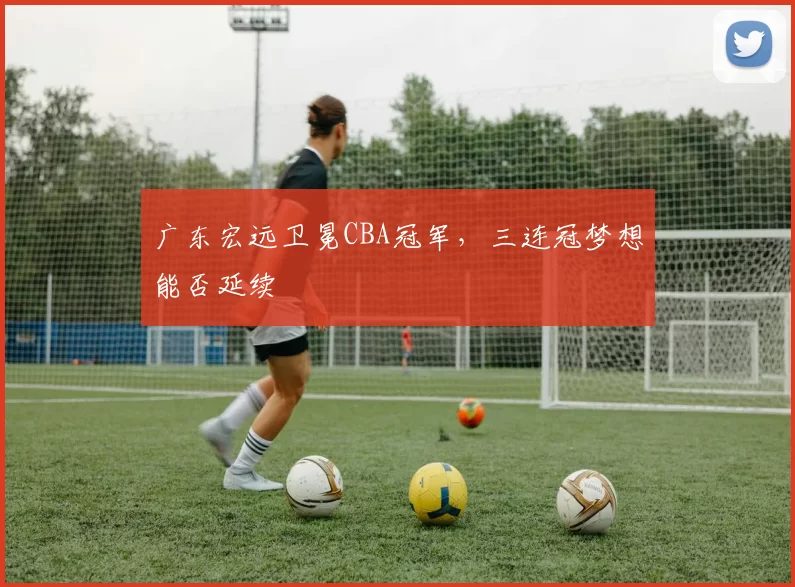 广东宏远卫冕CBA冠军,三连冠梦想能否延续
