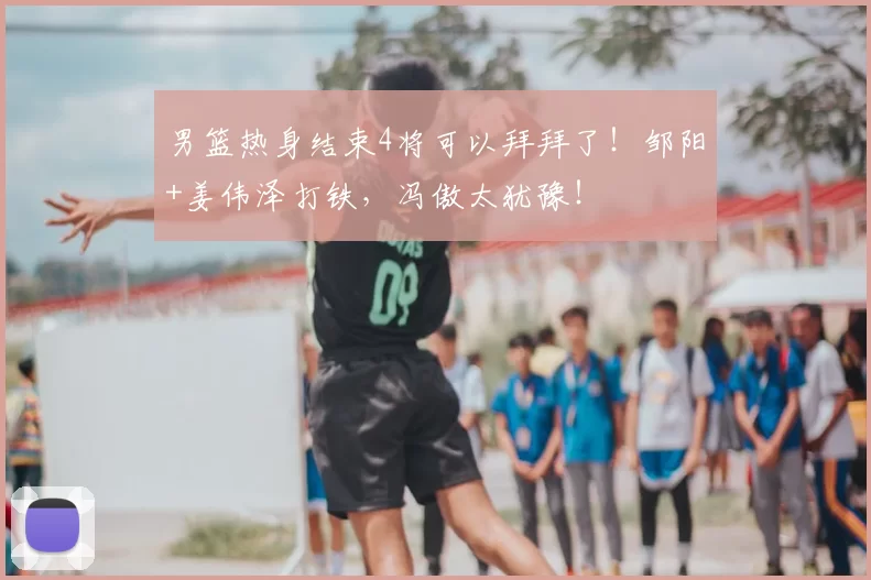 男篮热身结束4将可以拜拜了！邹阳+姜伟泽打铁，冯傲太犹豫！