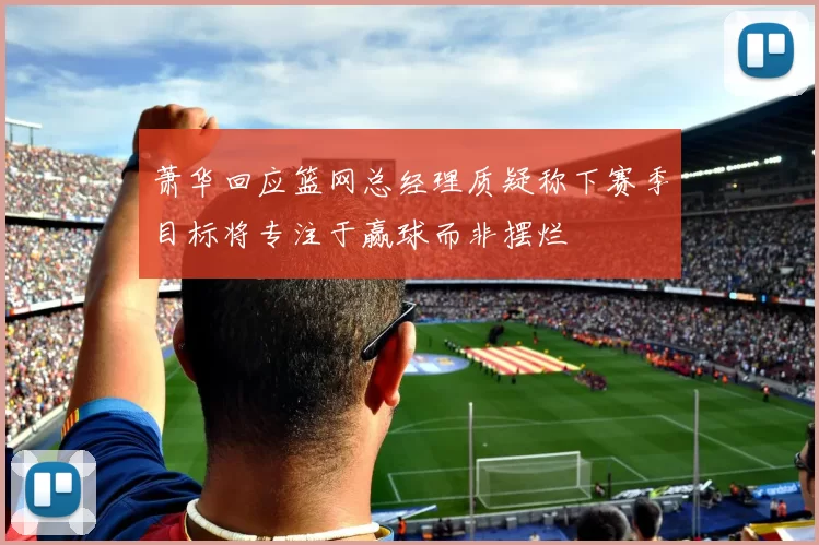 萧华回应篮网总经理质疑称下赛季目标将专注于赢球而非摆烂