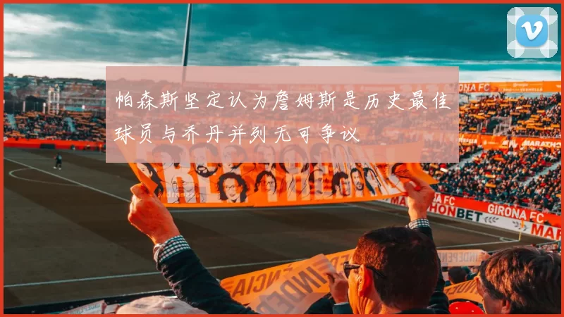 帕森斯坚定认为詹姆斯是历史最佳球员与乔丹并列无可争议