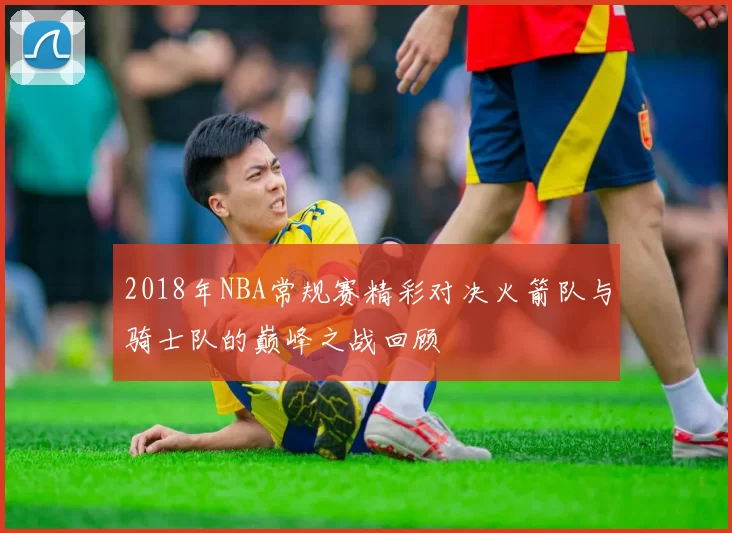 2018年NBA常规赛精彩对决火箭队与骑士队的巅峰之战回顾