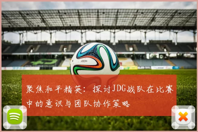 聚焦和平精英：探讨JDG战队在比赛中的意识与团队协作策略