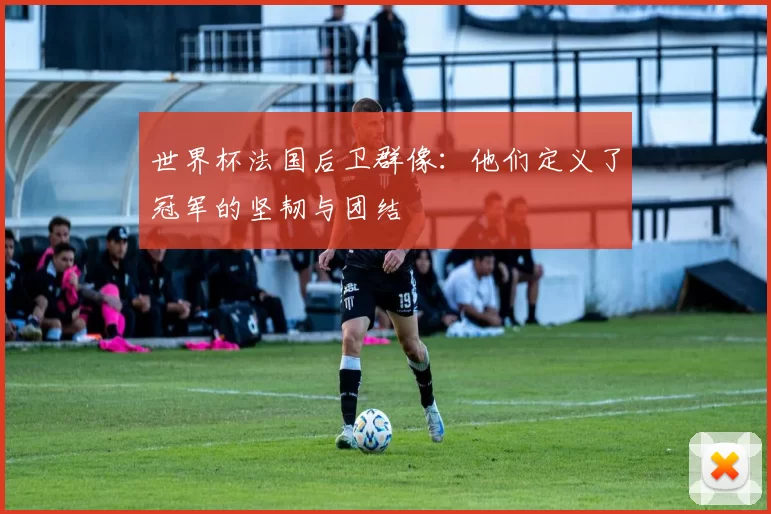 世界杯法国后卫群像:他们定义了冠军的坚韧与团结