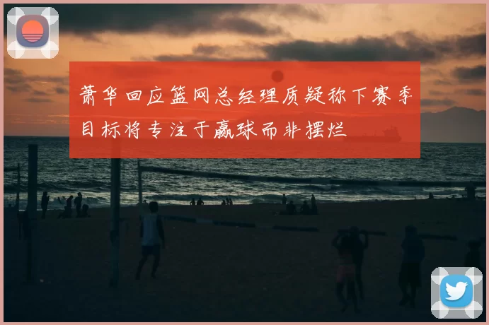 萧华回应篮网总经理质疑称下赛季目标将专注于赢球而非摆烂